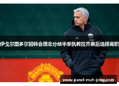 伊戈尔图多尔因转会理念分歧半季执教拉齐奥后选择离职